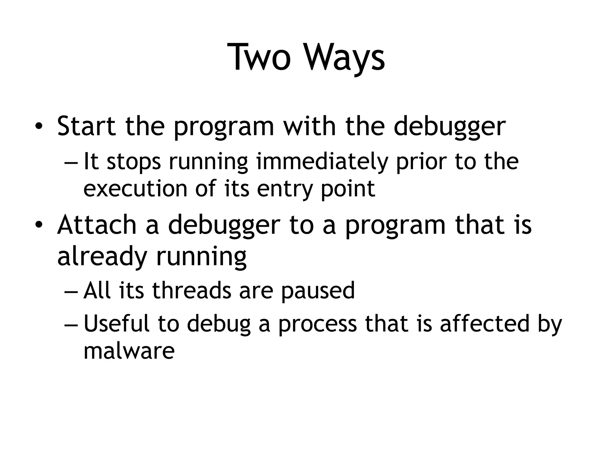 Two Ways
• Start the program with the debugger
– It stops running immediately prior to the
execution of its entry point
• Attach a debugger to a program that is
already running
– All its threads are paused
– Useful to debug a process that is affected by
malware
 