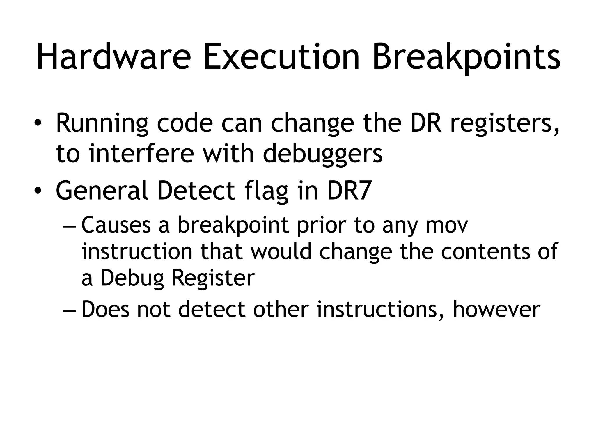 Hardware Execution Breakpoints
• Running code can change the DR registers,
to interfere with debuggers
• General Detect flag in DR7
– Causes a breakpoint prior to any mov
instruction that would change the contents of
a Debug Register
– Does not detect other instructions, however
 