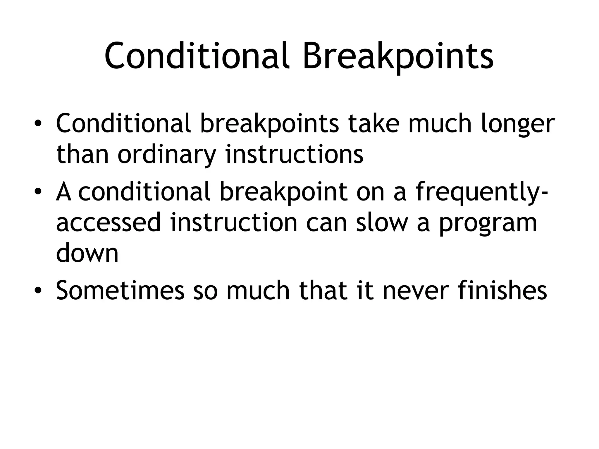 Conditional Breakpoints
• Conditional breakpoints take much longer
than ordinary instructions
• A conditional breakpoint on a frequently-
accessed instruction can slow a program
down
• Sometimes so much that it never finishes
 
