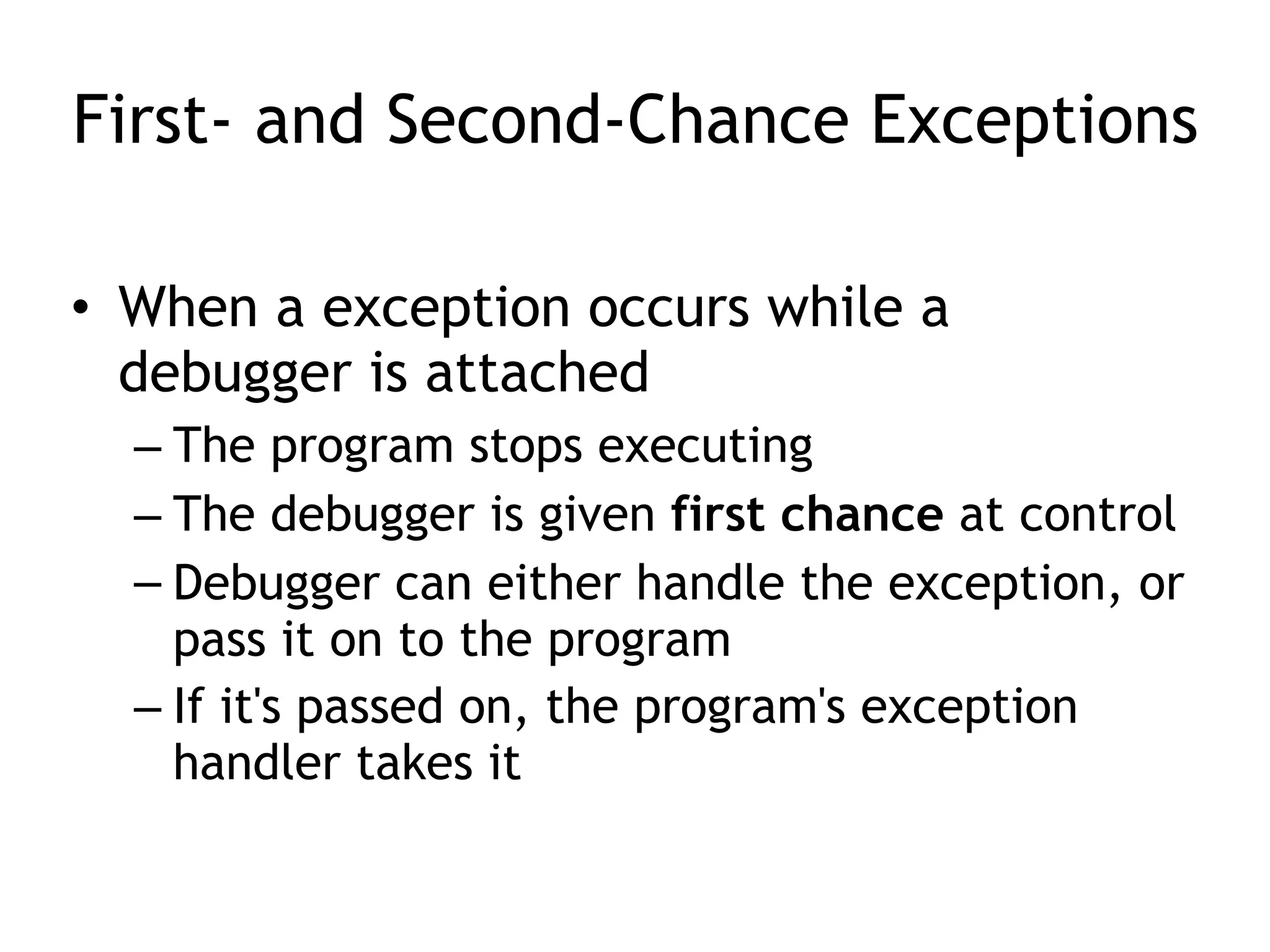 First- and Second-Chance Exceptions
• When a exception occurs while a
debugger is attached
– The program stops executing
– The debugger is given first chance at control
– Debugger can either handle the exception, or
pass it on to the program
– If it's passed on, the program's exception
handler takes it
 