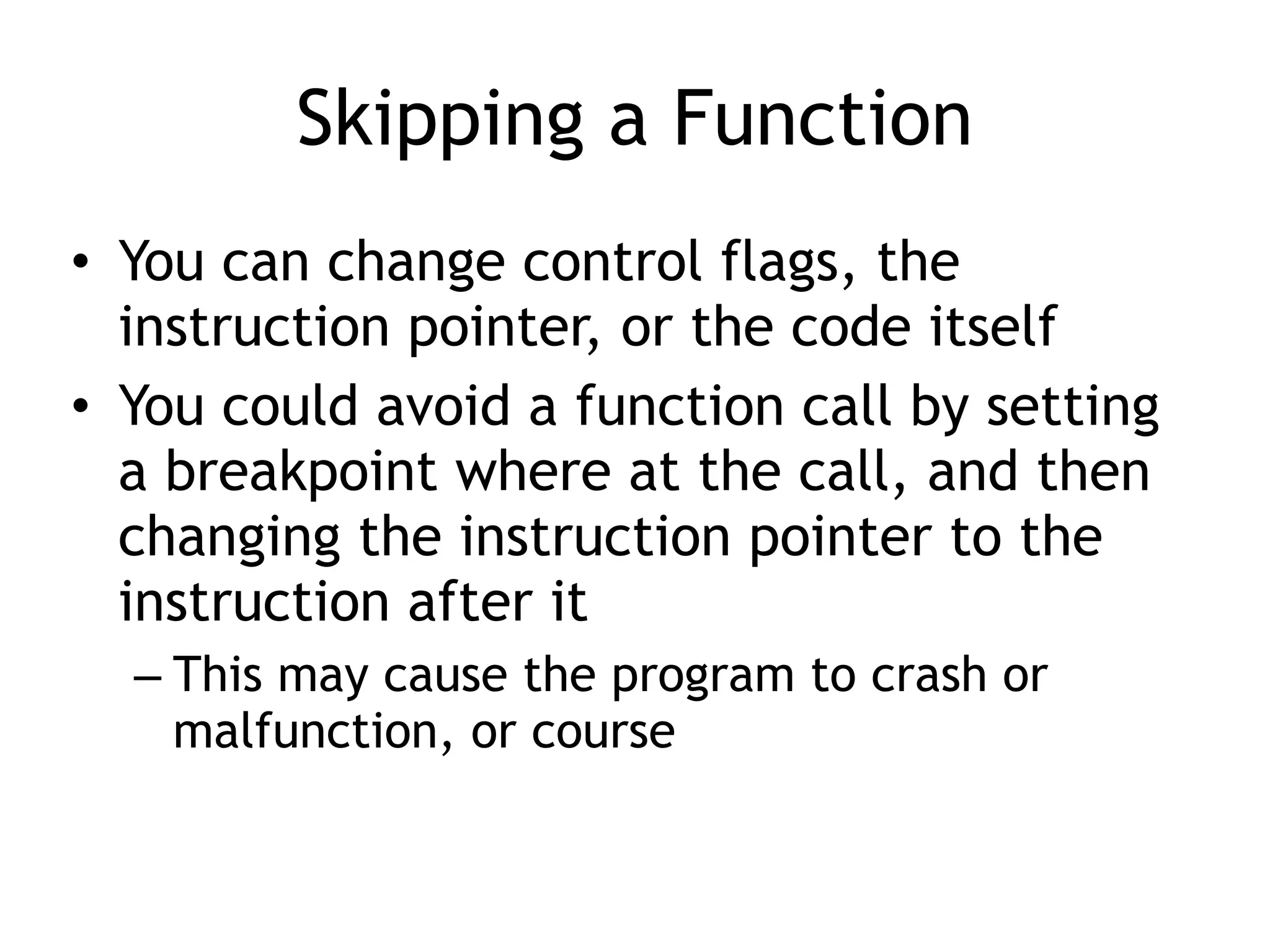 Skipping a Function
• You can change control flags, the
instruction pointer, or the code itself
• You could avoid a function call by setting
a breakpoint where at the call, and then
changing the instruction pointer to the
instruction after it
– This may cause the program to crash or
malfunction, or course
 