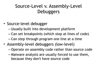 Source-Level v. Assembly-Level
Debuggers
• Source-level debugger
– Usually built into development platform
– Can set breakpoints (which stop at lines of code)
– Can step through program one line at a time
• Assembly-level debuggers (low-level)
– Operate on assembly code rather than source code
– Malware analysts are usually forced to use them,
because they don't have source code
 