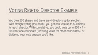 VOTING RIGHTS- DIRECTOR EXAMPLE
You own 500 shares and there are 4 directors up for election.
With straight voting (the norm), you get can vote up to 500 times
for each director. With cumulative, you could vote up to 500 x 4 =
2000 for one candidate (forfeiting votes for other candidates), or
divide up your vote anyway you’d like.
COMMON & PREFERRED STOCK 8
 