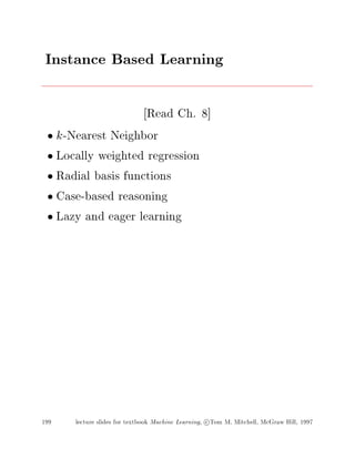 Instance Based Learning
Read Ch. 8]
k-Nearest Neighbor
Locally weighted regression
Radial basis functions
Case-based reasoning
Lazy and eager learning
199 lecture slides for textbook Machine Learning, c Tom M. Mitchell, McGraw Hill, 1997
 