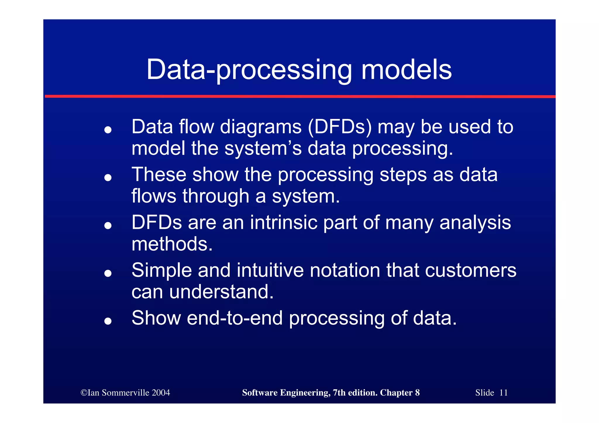 ©Ian Sommerville 2004 Software Engineering, 7th edition. Chapter 8 Slide 11
Data-processing models
● Data flow diagrams (DFDs) may be used to
model the system’s data processing.
● These show the processing steps as data
flows through a system.
● DFDs are an intrinsic part of many analysis
methods.
● Simple and intuitive notation that customers
can understand.
● Show end-to-end processing of data.
 