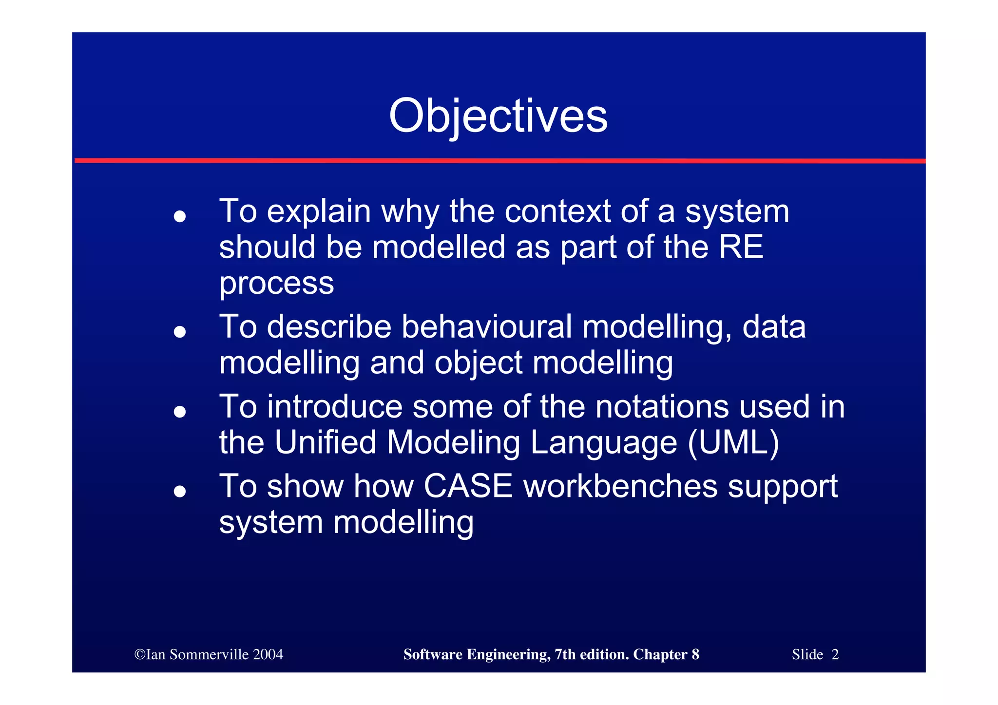 ©Ian Sommerville 2004 Software Engineering, 7th edition. Chapter 8 Slide 2
Objectives
● To explain why the context of a system
should be modelled as part of the RE
process
● To describe behavioural modelling, data
modelling and object modelling
● To introduce some of the notations used in
the Unified Modeling Language (UML)
● To show how CASE workbenches support
system modelling
 