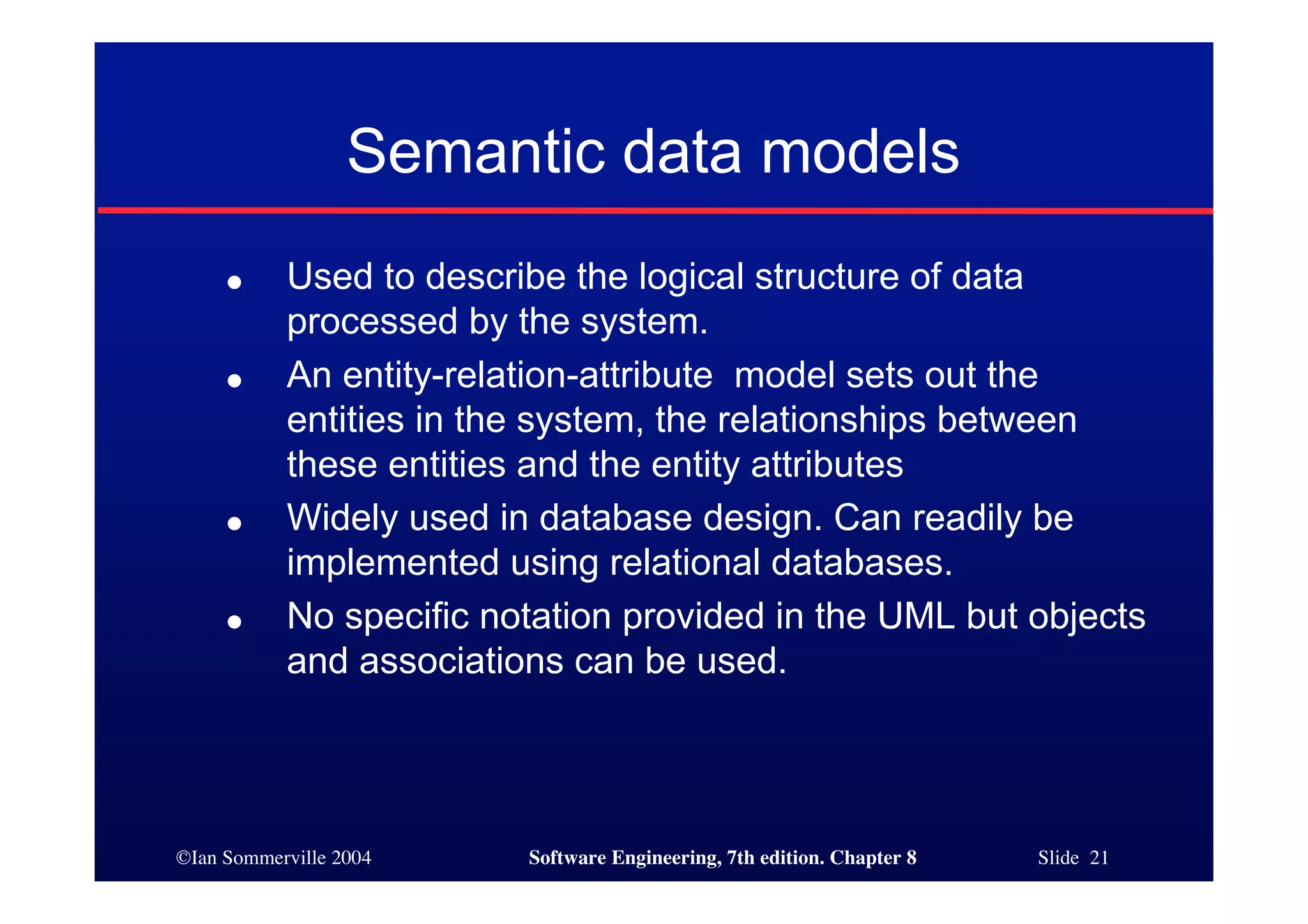 ©Ian Sommerville 2004 Software Engineering, 7th edition. Chapter 8 Slide 21
Semantic data models
● Used to describe the logical structure of data
processed by the system.
● An entity-relation-attribute model sets out the
entities in the system, the relationships between
these entities and the entity attributes
● Widely used in database design. Can readily be
implemented using relational databases.
● No specific notation provided in the UML but objects
and associations can be used.
 