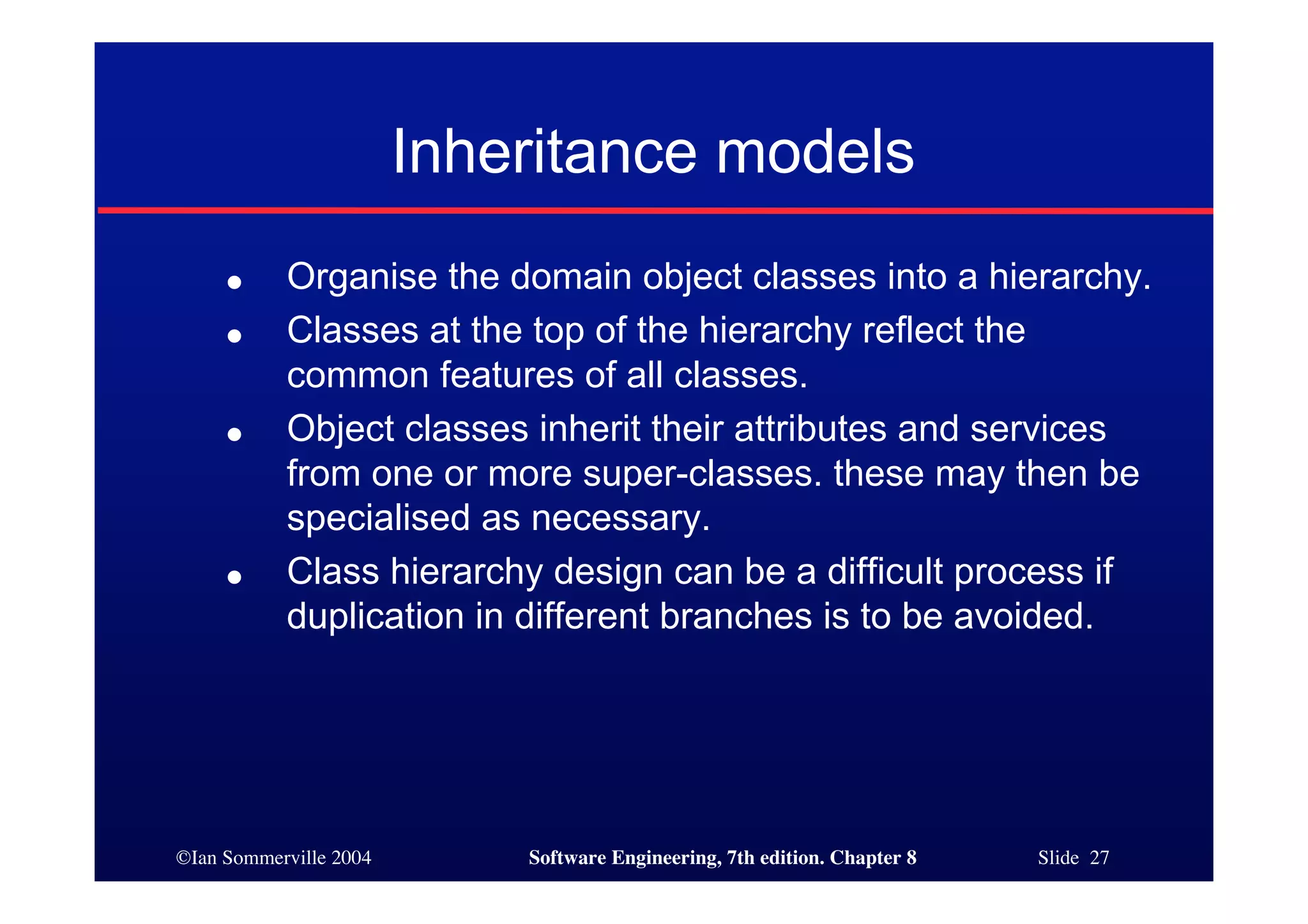 ©Ian Sommerville 2004 Software Engineering, 7th edition. Chapter 8 Slide 27
Inheritance models
● Organise the domain object classes into a hierarchy.
● Classes at the top of the hierarchy reflect the
common features of all classes.
● Object classes inherit their attributes and services
from one or more super-classes. these may then be
specialised as necessary.
● Class hierarchy design can be a difficult process if
duplication in different branches is to be avoided.
 
