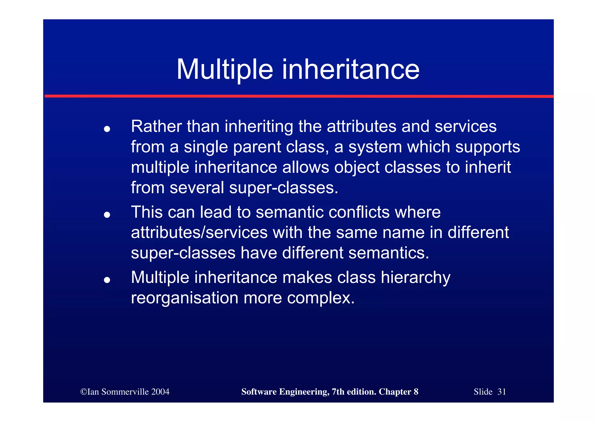 ©Ian Sommerville 2004 Software Engineering, 7th edition. Chapter 8 Slide 31
Multiple inheritance
● Rather than inheriting the attributes and services
from a single parent class, a system which supports
multiple inheritance allows object classes to inherit
from several super-classes.
● This can lead to semantic conflicts where
attributes/services with the same name in different
super-classes have different semantics.
● Multiple inheritance makes class hierarchy
reorganisation more complex.
 