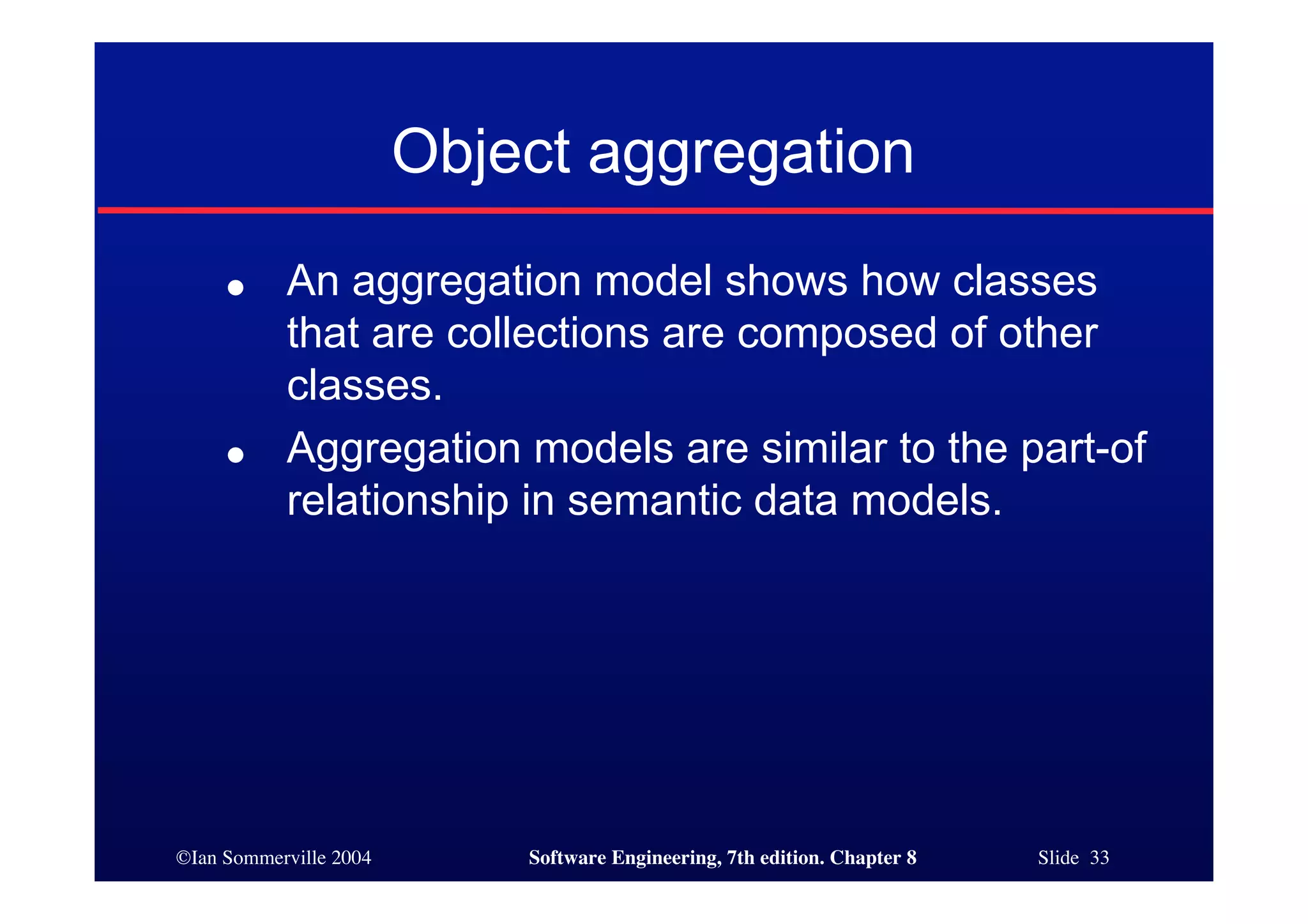 ©Ian Sommerville 2004 Software Engineering, 7th edition. Chapter 8 Slide 33
Object aggregation
● An aggregation model shows how classes
that are collections are composed of other
classes.
● Aggregation models are similar to the part-of
relationship in semantic data models.
 
