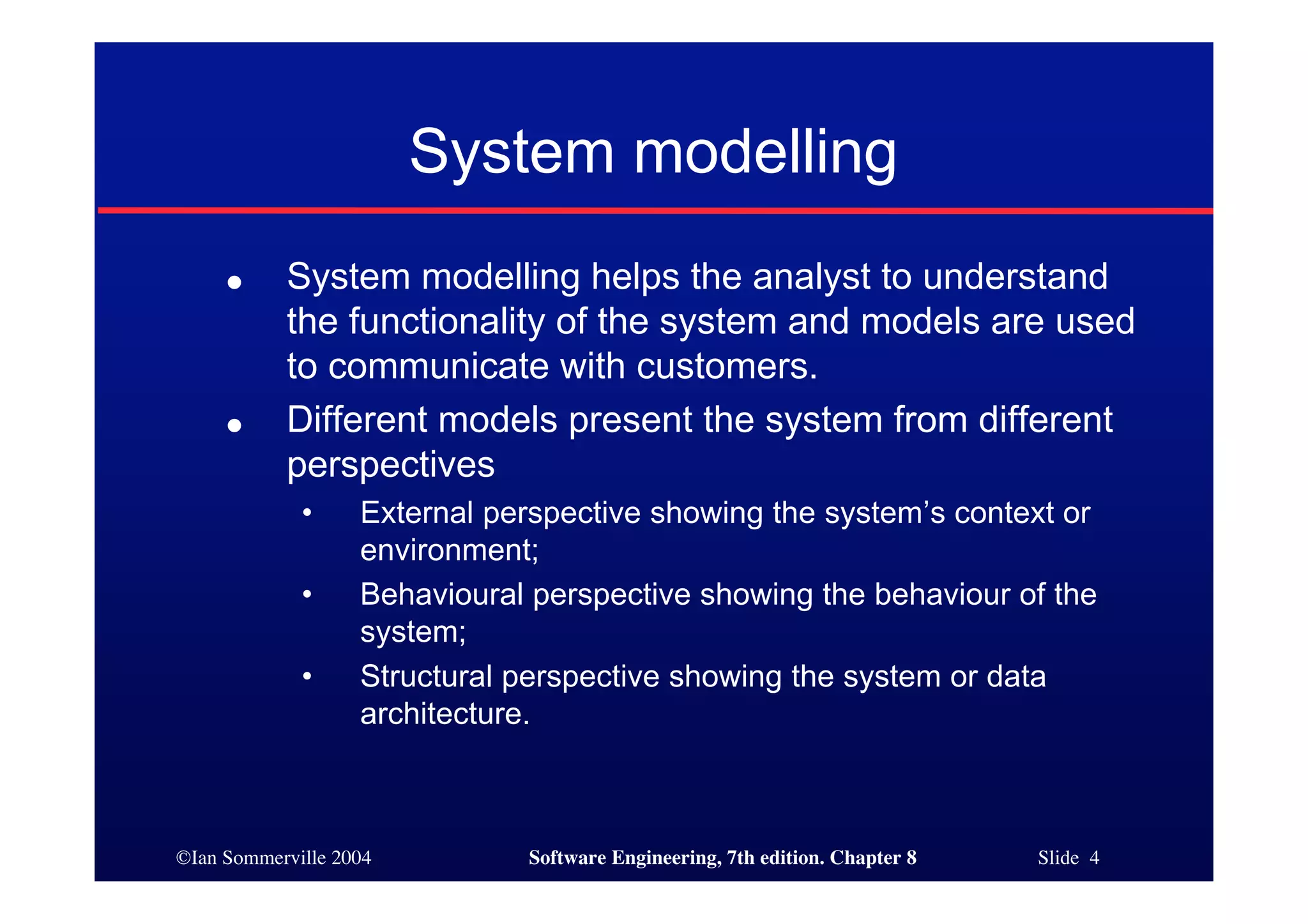 ©Ian Sommerville 2004 Software Engineering, 7th edition. Chapter 8 Slide 4
System modelling
● System modelling helps the analyst to understand
the functionality of the system and models are used
to communicate with customers.
● Different models present the system from different
perspectives
• External perspective showing the system’s context or
environment;
• Behavioural perspective showing the behaviour of the
system;
• Structural perspective showing the system or data
architecture.
 