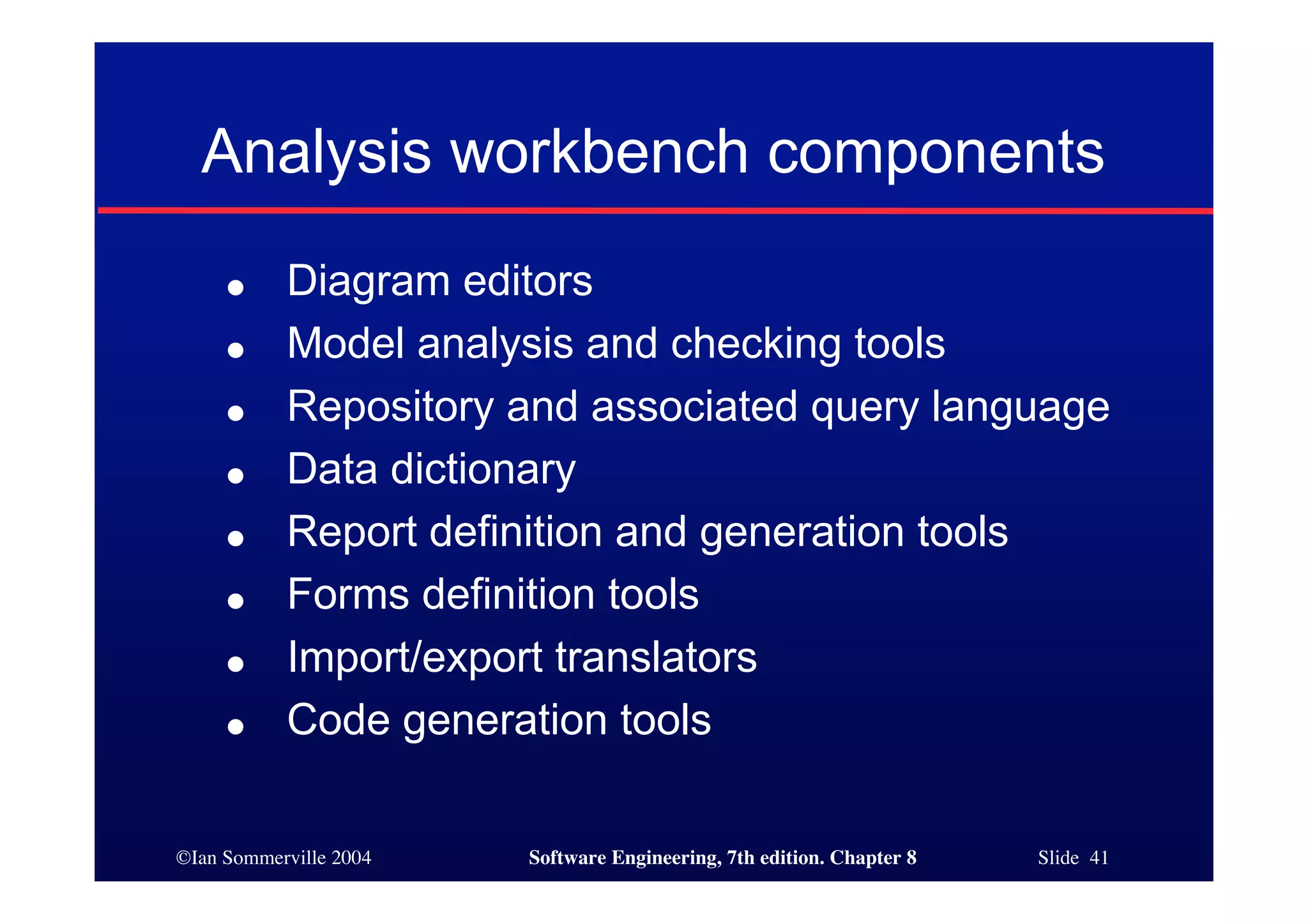 ©Ian Sommerville 2004 Software Engineering, 7th edition. Chapter 8 Slide 41
Analysis workbench components
● Diagram editors
● Model analysis and checking tools
● Repository and associated query language
● Data dictionary
● Report definition and generation tools
● Forms definition tools
● Import/export translators
● Code generation tools
 