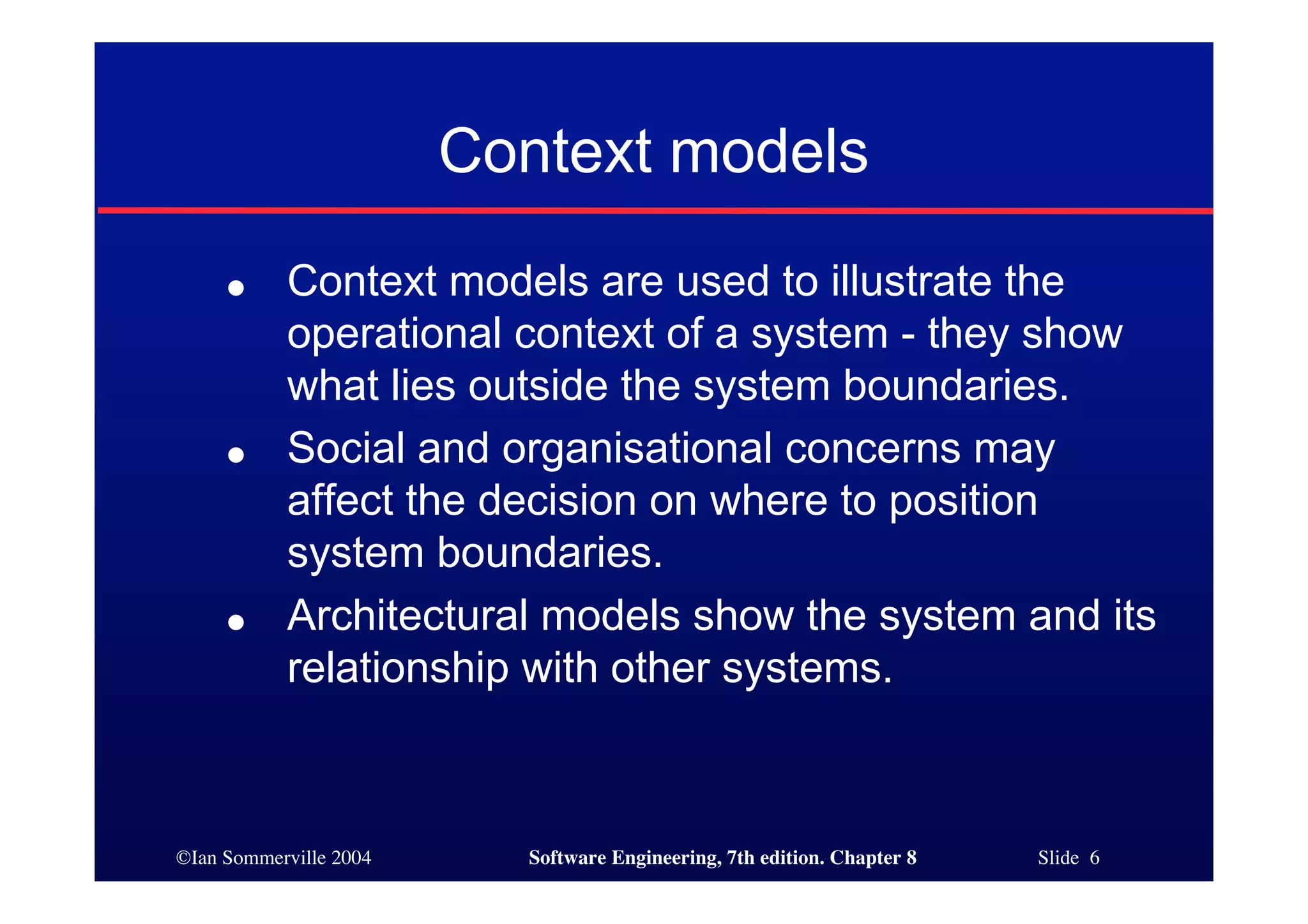 ©Ian Sommerville 2004 Software Engineering, 7th edition. Chapter 8 Slide 6
Context models
● Context models are used to illustrate the
operational context of a system - they show
what lies outside the system boundaries.
● Social and organisational concerns may
affect the decision on where to position
system boundaries.
● Architectural models show the system and its
relationship with other systems.
 