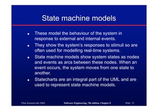 ©Ian Sommerville 2004 Software Engineering, 7th edition. Chapter 8 Slide 15
State machine models
● These model the behaviour of the system in
response to external and internal events.
● They show the system’s responses to stimuli so are
often used for modelling real-time systems.
● State machine models show system states as nodes
and events as arcs between these nodes. When an
event occurs, the system moves from one state to
another.
● Statecharts are an integral part of the UML and are
used to represent state machine models.
 