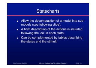 ©Ian Sommerville 2004 Software Engineering, 7th edition. Chapter 8 Slide 16
Statecharts
● Allow the decomposition of a model into sub-
models (see following slide).
● A brief description of the actions is included
following the ‘do’ in each state.
● Can be complemented by tables describing
the states and the stimuli.
 