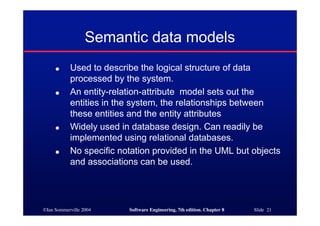 ©Ian Sommerville 2004 Software Engineering, 7th edition. Chapter 8 Slide 21
Semantic data models
● Used to describe the logical structure of data
processed by the system.
● An entity-relation-attribute model sets out the
entities in the system, the relationships between
these entities and the entity attributes
● Widely used in database design. Can readily be
implemented using relational databases.
● No specific notation provided in the UML but objects
and associations can be used.
 