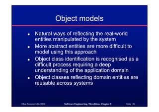 ©Ian Sommerville 2004 Software Engineering, 7th edition. Chapter 8 Slide 26
Object models
● Natural ways of reflecting the real-world
entities manipulated by the system
● More abstract entities are more difficult to
model using this approach
● Object class identification is recognised as a
difficult process requiring a deep
understanding of the application domain
● Object classes reflecting domain entities are
reusable across systems
 