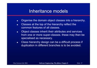 ©Ian Sommerville 2004 Software Engineering, 7th edition. Chapter 8 Slide 27
Inheritance models
● Organise the domain object classes into a hierarchy.
● Classes at the top of the hierarchy reflect the
common features of all classes.
● Object classes inherit their attributes and services
from one or more super-classes. these may then be
specialised as necessary.
● Class hierarchy design can be a difficult process if
duplication in different branches is to be avoided.
 