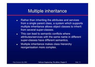 ©Ian Sommerville 2004 Software Engineering, 7th edition. Chapter 8 Slide 31
Multiple inheritance
● Rather than inheriting the attributes and services
from a single parent class, a system which supports
multiple inheritance allows object classes to inherit
from several super-classes.
● This can lead to semantic conflicts where
attributes/services with the same name in different
super-classes have different semantics.
● Multiple inheritance makes class hierarchy
reorganisation more complex.
 
