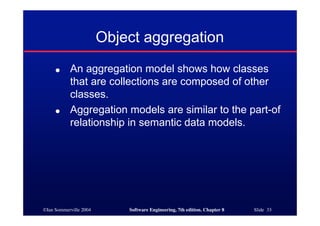 ©Ian Sommerville 2004 Software Engineering, 7th edition. Chapter 8 Slide 33
Object aggregation
● An aggregation model shows how classes
that are collections are composed of other
classes.
● Aggregation models are similar to the part-of
relationship in semantic data models.
 