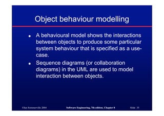 ©Ian Sommerville 2004 Software Engineering, 7th edition. Chapter 8 Slide 35
Object behaviour modelling
● A behavioural model shows the interactions
between objects to produce some particular
system behaviour that is specified as a use-
case.
● Sequence diagrams (or collaboration
diagrams) in the UML are used to model
interaction between objects.
 