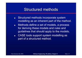 ©Ian Sommerville 2004 Software Engineering, 7th edition. Chapter 8 Slide 37
Structured methods
● Structured methods incorporate system
modelling as an inherent part of the method.
● Methods define a set of models, a process
for deriving these models and rules and
guidelines that should apply to the models.
● CASE tools support system modelling as
part of a structured method.
 