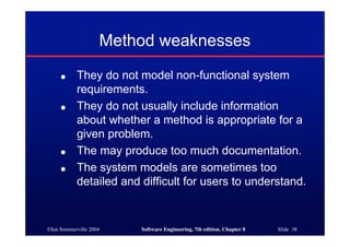 ©Ian Sommerville 2004 Software Engineering, 7th edition. Chapter 8 Slide 38
Method weaknesses
● They do not model non-functional system
requirements.
● They do not usually include information
about whether a method is appropriate for a
given problem.
● The may produce too much documentation.
● The system models are sometimes too
detailed and difficult for users to understand.
 
