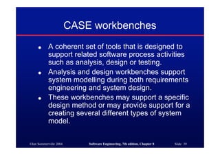 ©Ian Sommerville 2004 Software Engineering, 7th edition. Chapter 8 Slide 39
CASE workbenches
● A coherent set of tools that is designed to
support related software process activities
such as analysis, design or testing.
● Analysis and design workbenches support
system modelling during both requirements
engineering and system design.
● These workbenches may support a specific
design method or may provide support for a
creating several different types of system
model.
 