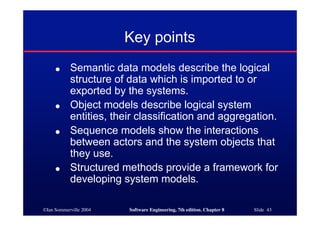 ©Ian Sommerville 2004 Software Engineering, 7th edition. Chapter 8 Slide 43
Key points
● Semantic data models describe the logical
structure of data which is imported to or
exported by the systems.
● Object models describe logical system
entities, their classification and aggregation.
● Sequence models show the interactions
between actors and the system objects that
they use.
● Structured methods provide a framework for
developing system models.
 