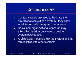 ©Ian Sommerville 2004 Software Engineering, 7th edition. Chapter 8 Slide 6
Context models
● Context models are used to illustrate the
operational context of a system - they show
what lies outside the system boundaries.
● Social and organisational concerns may
affect the decision on where to position
system boundaries.
● Architectural models show the system and its
relationship with other systems.
 