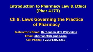 Ch 8. Laws Governing the Practice
of Pharmacy
Instructor’s Name: Berhanemeskel W/Gerima
Email: aberhaneth@gmail.com
Cell Phone: +251912024213
1
Introduction to Pharmacy Law & Ethics
(Phar 4173)
 