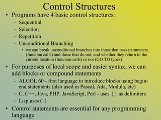Control Structures
• Programs have 4 basic control structures:
– Sequential
– Selection
– Repetition
– Unconditional Branching
• we can break unconditional branches into those that pass parameters
(function calls) and those that do not, and whether they return to the
current location (function calls) or not (GO TO types)
• For purposes of local scope and easier syntax, we can
add blocks or compound statements
– ALGOL 60 - first language to introduce blocks using begin-
end statements (also used in Pascal, Ada, Modula, etc)
– C, C++, Java, PHP, JavaScript, Perl - uses { } as delimiters
– Lisp uses ( )
• Control statements are essential for any programming
language
 