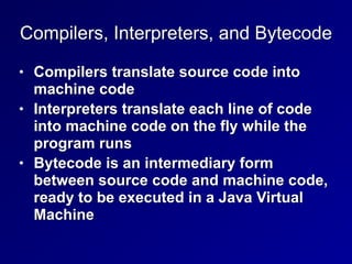 Compilers, Interpreters, and Bytecode
• Compilers translate source code into
machine code
• Interpreters translate each line of code
into machine code on the fly while the
program runs
• Bytecode is an intermediary form
between source code and machine code,
ready to be executed in a Java Virtual
Machine
 