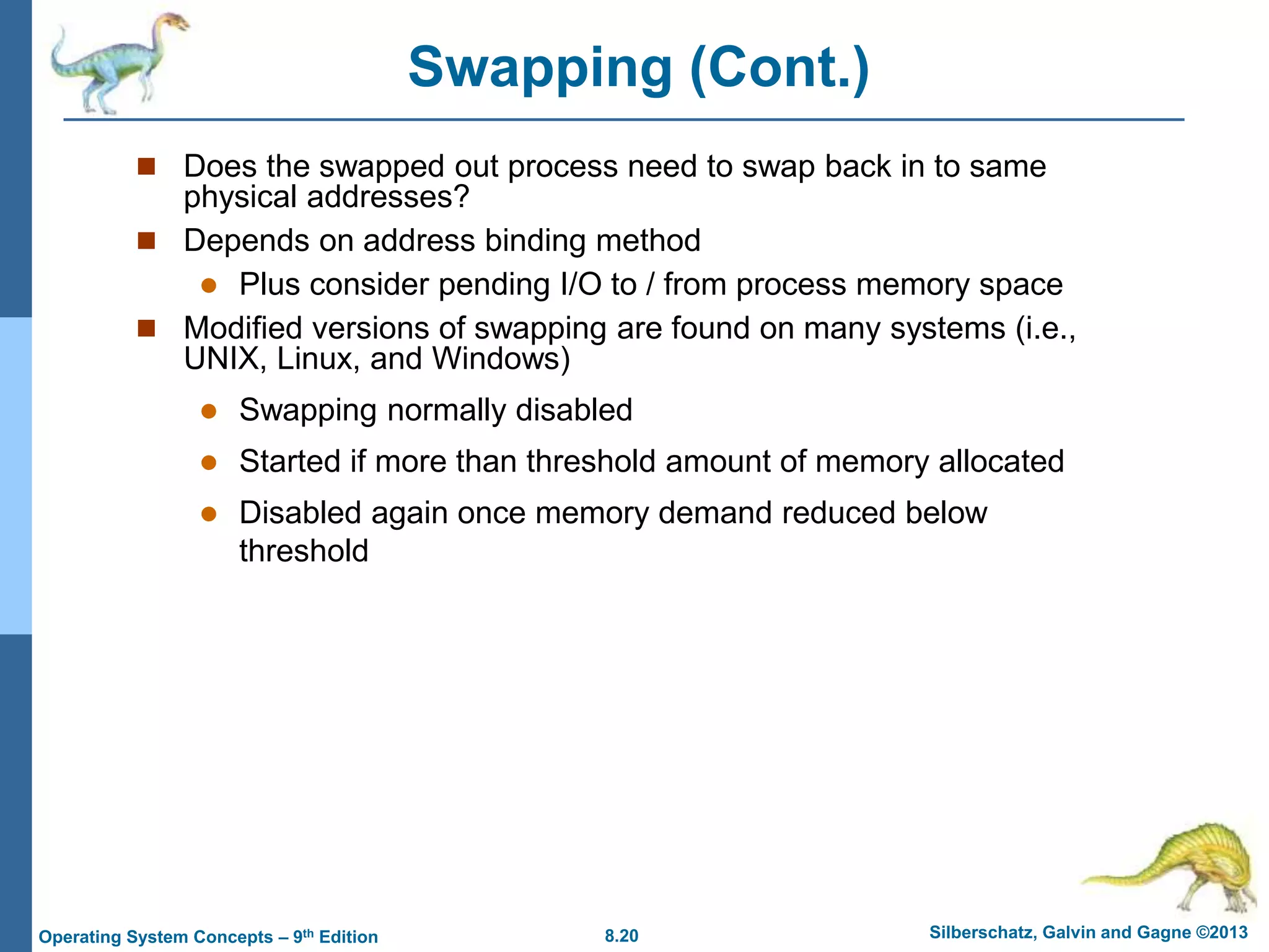 8.20 Silberschatz, Galvin and Gagne ©2013
Operating System Concepts – 9th Edition
Swapping (Cont.)
 Does the swapped out process need to swap back in to same
physical addresses?
 Depends on address binding method
 Plus consider pending I/O to / from process memory space
 Modified versions of swapping are found on many systems (i.e.,
UNIX, Linux, and Windows)
 Swapping normally disabled
 Started if more than threshold amount of memory allocated
 Disabled again once memory demand reduced below
threshold
 