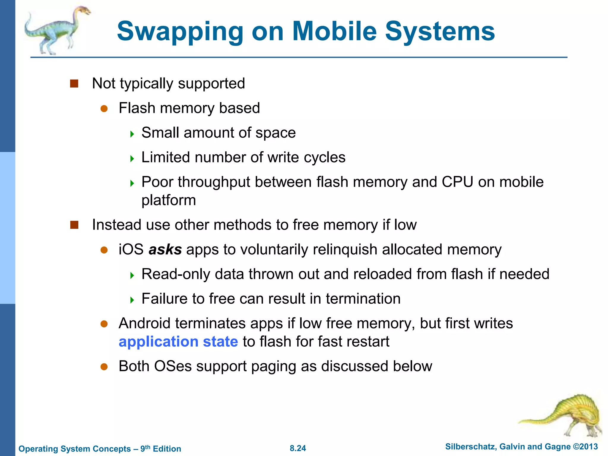 8.24 Silberschatz, Galvin and Gagne ©2013
Operating System Concepts – 9th Edition
Swapping on Mobile Systems
 Not typically supported
 Flash memory based
 Small amount of space
 Limited number of write cycles
 Poor throughput between flash memory and CPU on mobile
platform
 Instead use other methods to free memory if low
 iOS asks apps to voluntarily relinquish allocated memory
 Read-only data thrown out and reloaded from flash if needed
 Failure to free can result in termination
 Android terminates apps if low free memory, but first writes
application state to flash for fast restart
 Both OSes support paging as discussed below
 