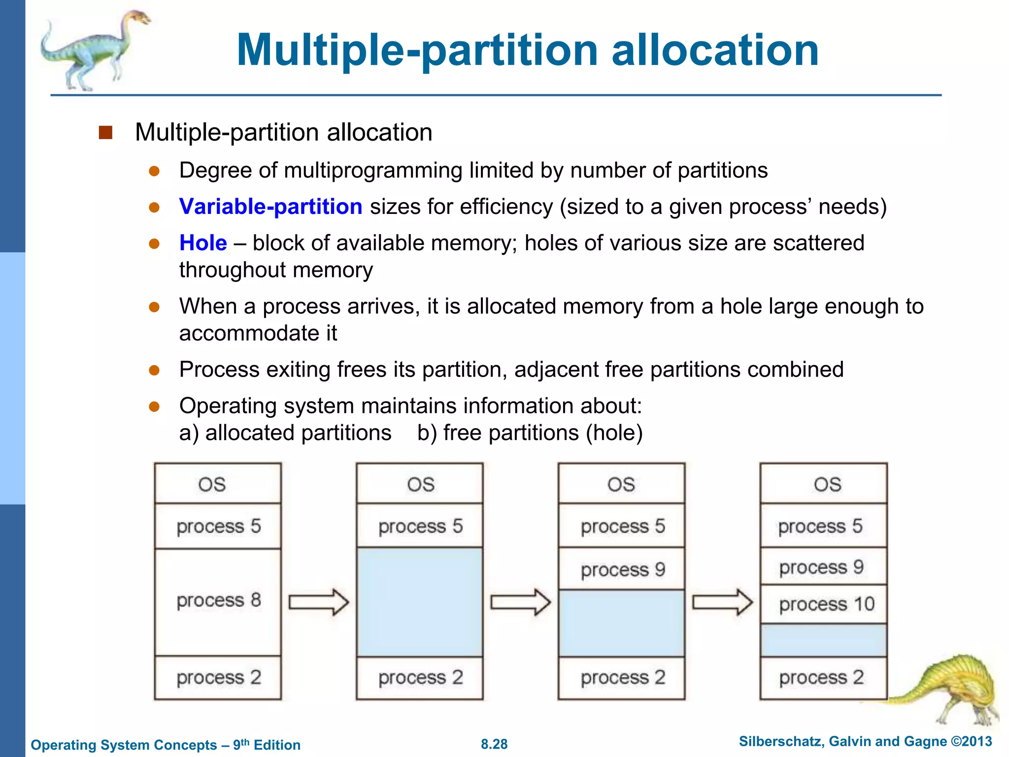 8.28 Silberschatz, Galvin and Gagne ©2013
Operating System Concepts – 9th Edition
Multiple-partition allocation
 Multiple-partition allocation
 Degree of multiprogramming limited by number of partitions
 Variable-partition sizes for efficiency (sized to a given process’ needs)
 Hole – block of available memory; holes of various size are scattered
throughout memory
 When a process arrives, it is allocated memory from a hole large enough to
accommodate it
 Process exiting frees its partition, adjacent free partitions combined
 Operating system maintains information about:
a) allocated partitions b) free partitions (hole)
 