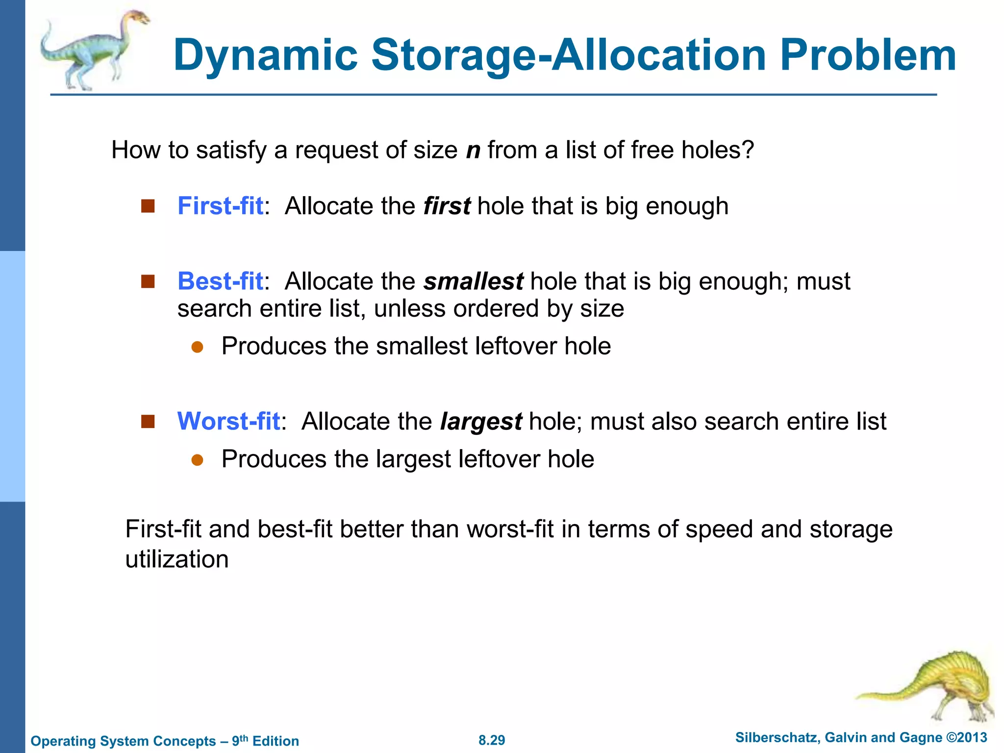 8.29 Silberschatz, Galvin and Gagne ©2013
Operating System Concepts – 9th Edition
Dynamic Storage-Allocation Problem
 First-fit: Allocate the first hole that is big enough
 Best-fit: Allocate the smallest hole that is big enough; must
search entire list, unless ordered by size
 Produces the smallest leftover hole
 Worst-fit: Allocate the largest hole; must also search entire list
 Produces the largest leftover hole
How to satisfy a request of size n from a list of free holes?
First-fit and best-fit better than worst-fit in terms of speed and storage
utilization
 