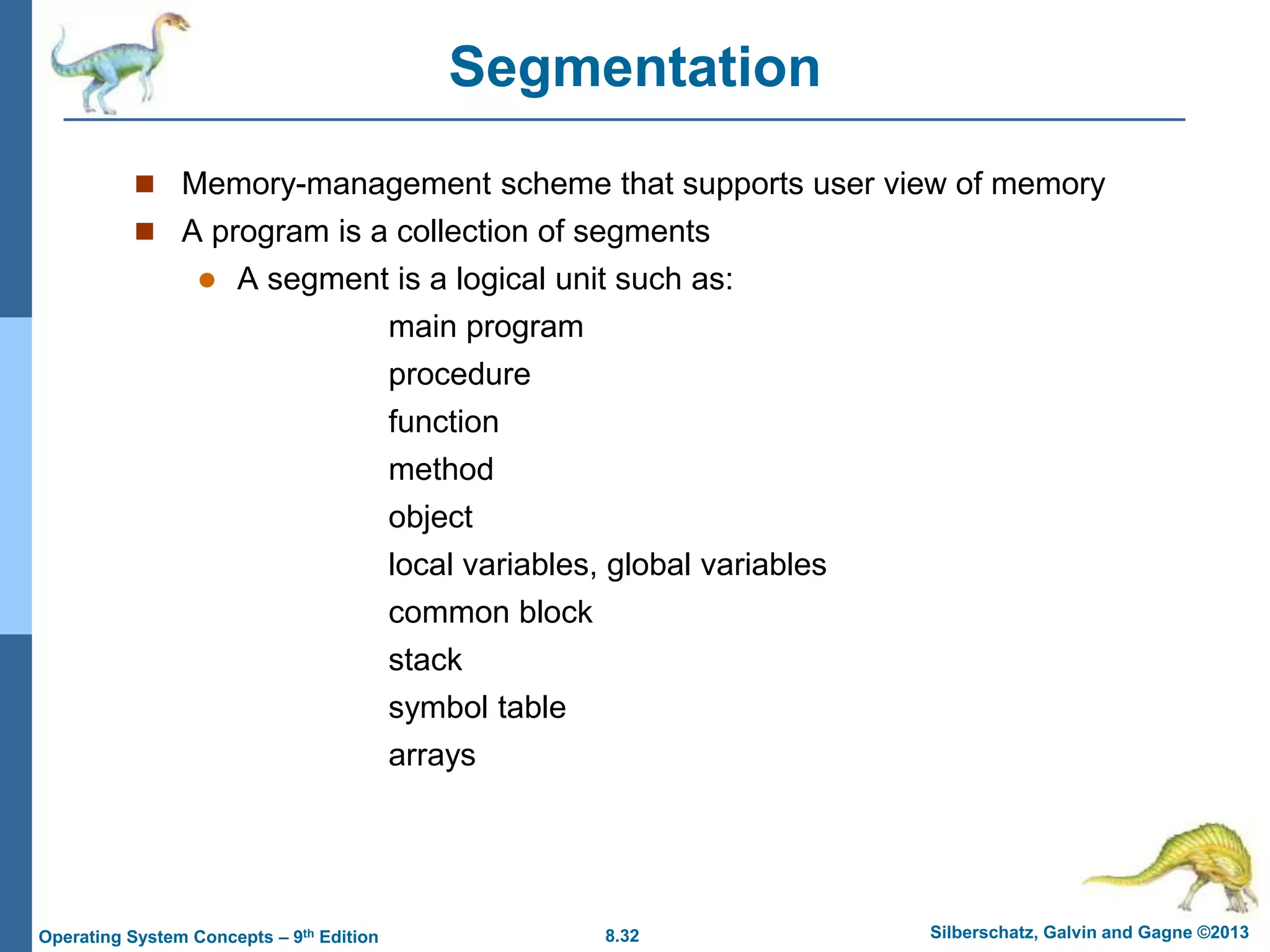 8.32 Silberschatz, Galvin and Gagne ©2013
Operating System Concepts – 9th Edition
Segmentation
 Memory-management scheme that supports user view of memory
 A program is a collection of segments
 A segment is a logical unit such as:
main program
procedure
function
method
object
local variables, global variables
common block
stack
symbol table
arrays
 
