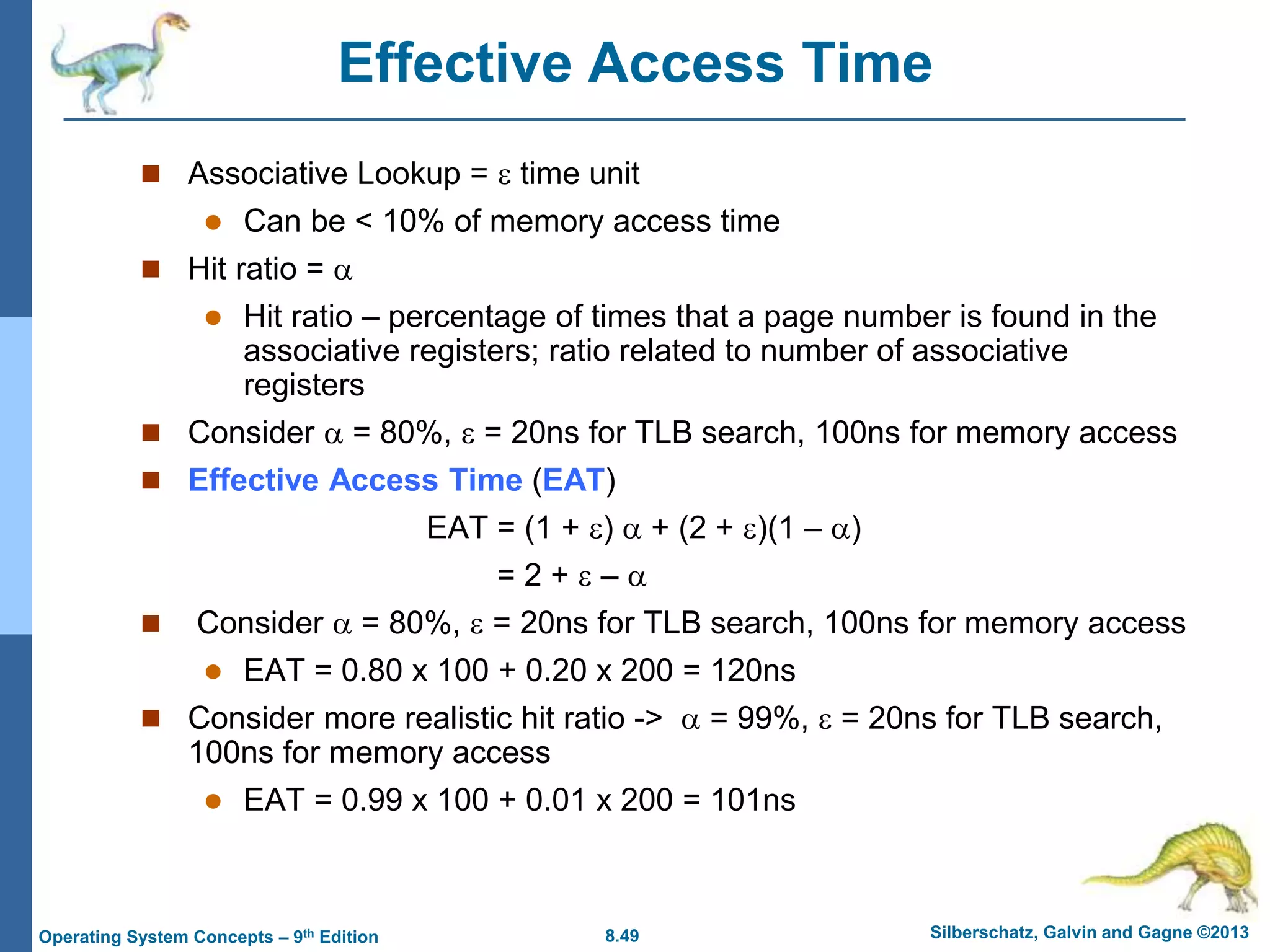 8.49 Silberschatz, Galvin and Gagne ©2013
Operating System Concepts – 9th Edition
Effective Access Time
 Associative Lookup =  time unit
 Can be < 10% of memory access time
 Hit ratio = 
 Hit ratio – percentage of times that a page number is found in the
associative registers; ratio related to number of associative
registers
 Consider  = 80%,  = 20ns for TLB search, 100ns for memory access
 Effective Access Time (EAT)
EAT = (1 + )  + (2 + )(1 – )
= 2 +  – 
 Consider  = 80%,  = 20ns for TLB search, 100ns for memory access
 EAT = 0.80 x 100 + 0.20 x 200 = 120ns
 Consider more realistic hit ratio ->  = 99%,  = 20ns for TLB search,
100ns for memory access
 EAT = 0.99 x 100 + 0.01 x 200 = 101ns
 