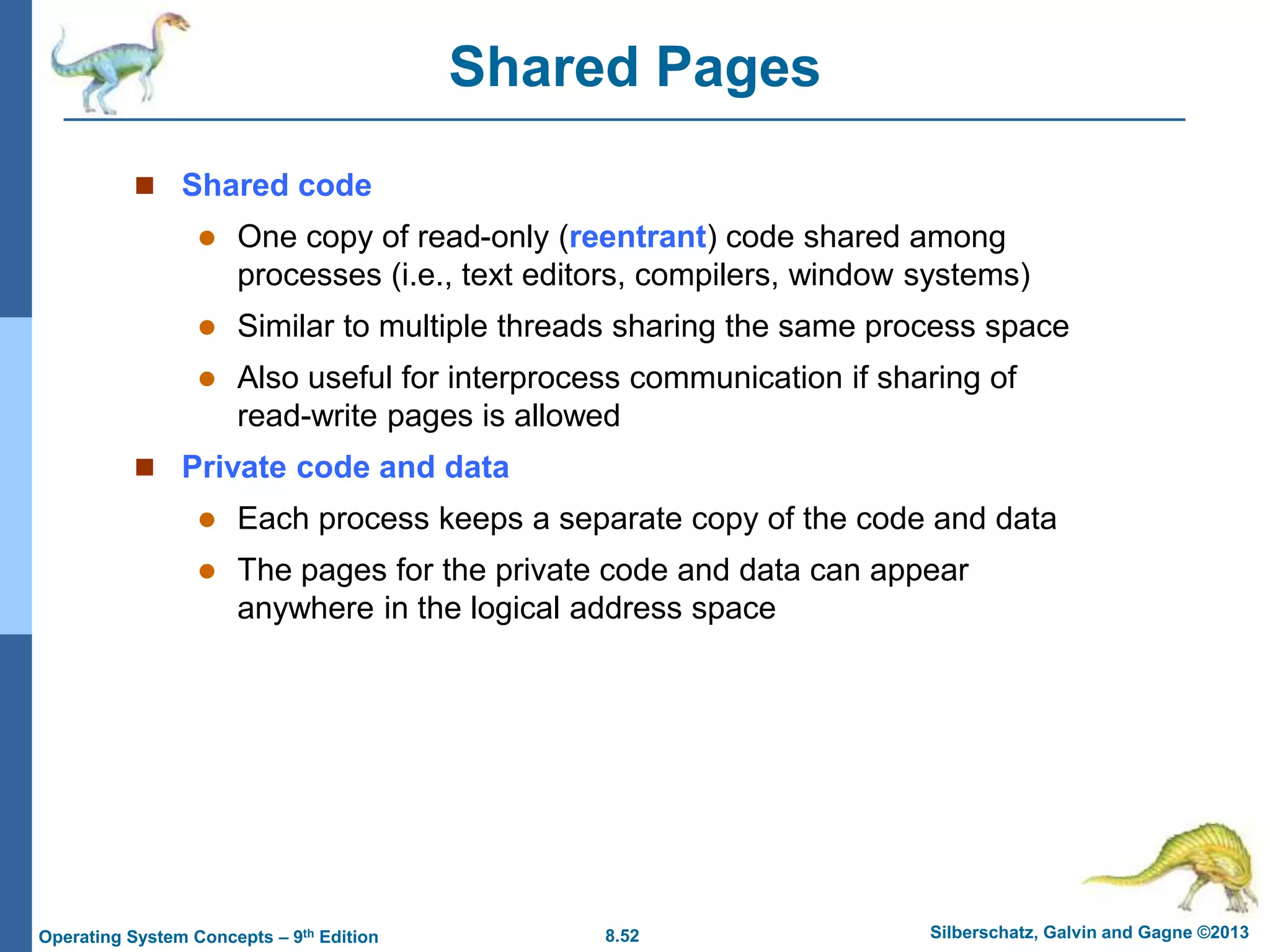 8.52 Silberschatz, Galvin and Gagne ©2013
Operating System Concepts – 9th Edition
Shared Pages
 Shared code
 One copy of read-only (reentrant) code shared among
processes (i.e., text editors, compilers, window systems)
 Similar to multiple threads sharing the same process space
 Also useful for interprocess communication if sharing of
read-write pages is allowed
 Private code and data
 Each process keeps a separate copy of the code and data
 The pages for the private code and data can appear
anywhere in the logical address space
 