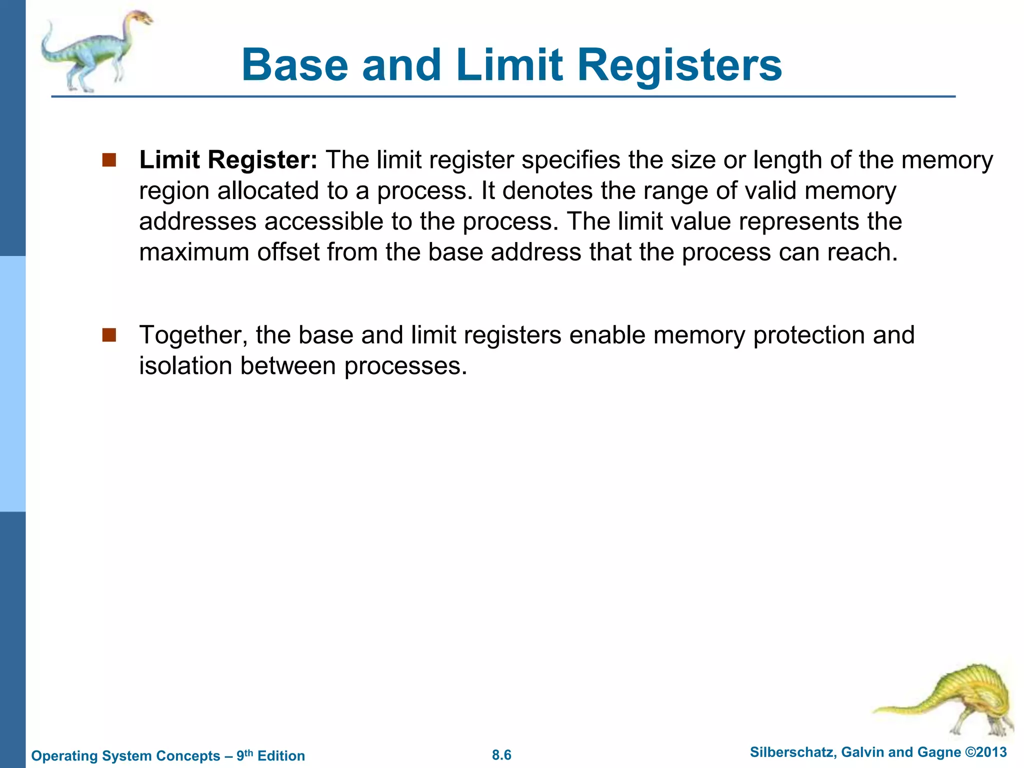 8.6 Silberschatz, Galvin and Gagne ©2013
Operating System Concepts – 9th Edition
Base and Limit Registers
 Limit Register: The limit register specifies the size or length of the memory
region allocated to a process. It denotes the range of valid memory
addresses accessible to the process. The limit value represents the
maximum offset from the base address that the process can reach.
 Together, the base and limit registers enable memory protection and
isolation between processes.
 