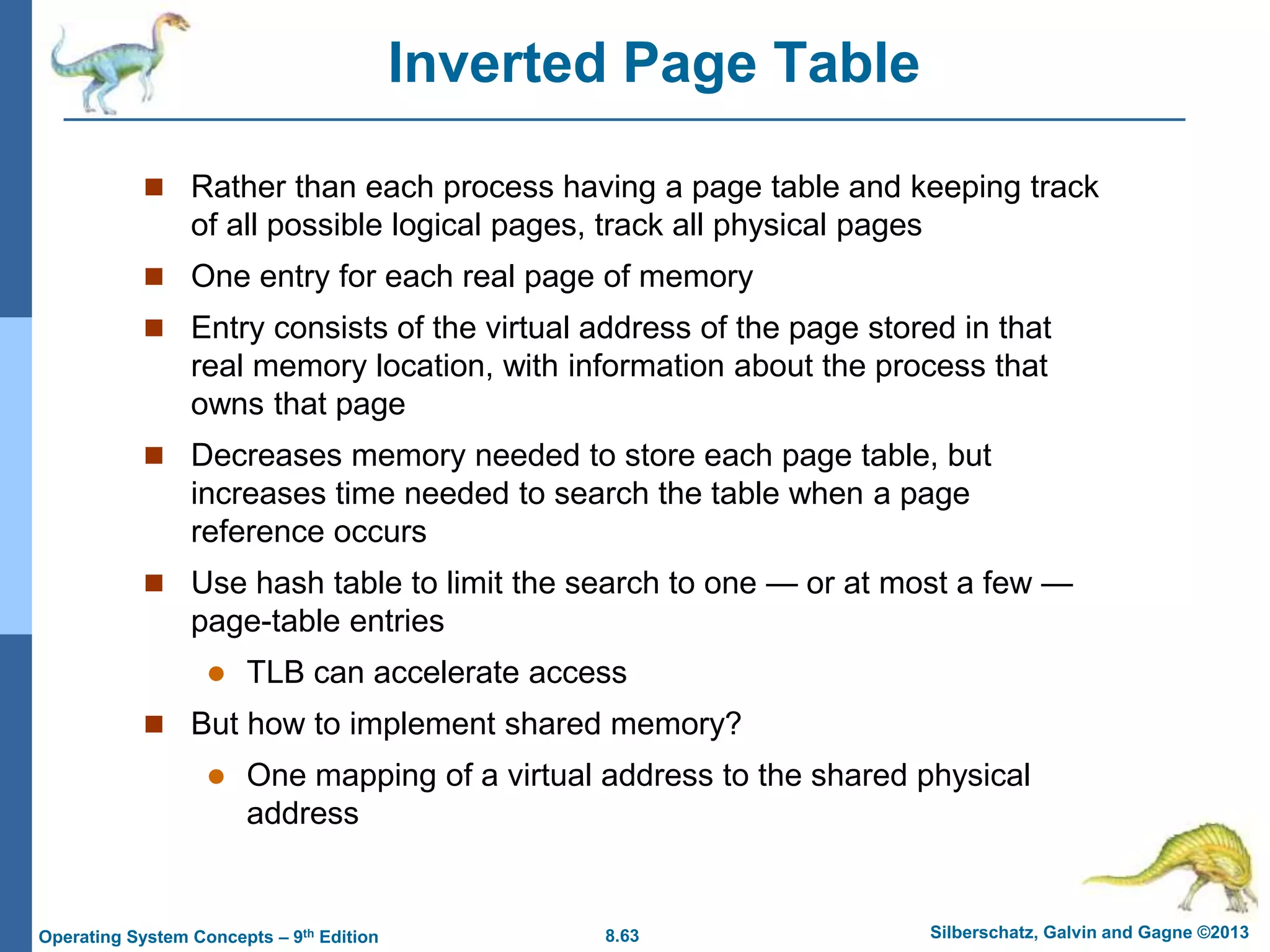 8.63 Silberschatz, Galvin and Gagne ©2013
Operating System Concepts – 9th Edition
Inverted Page Table
 Rather than each process having a page table and keeping track
of all possible logical pages, track all physical pages
 One entry for each real page of memory
 Entry consists of the virtual address of the page stored in that
real memory location, with information about the process that
owns that page
 Decreases memory needed to store each page table, but
increases time needed to search the table when a page
reference occurs
 Use hash table to limit the search to one — or at most a few —
page-table entries
 TLB can accelerate access
 But how to implement shared memory?
 One mapping of a virtual address to the shared physical
address
 