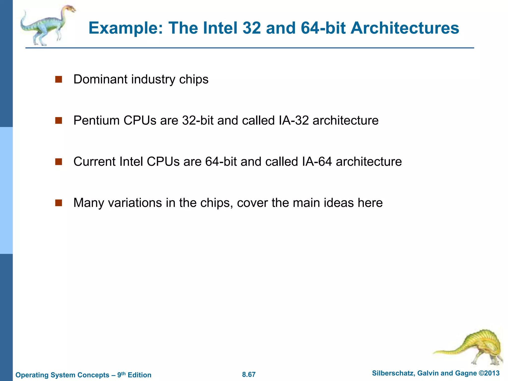 8.67 Silberschatz, Galvin and Gagne ©2013
Operating System Concepts – 9th Edition
Example: The Intel 32 and 64-bit Architectures
 Dominant industry chips
 Pentium CPUs are 32-bit and called IA-32 architecture
 Current Intel CPUs are 64-bit and called IA-64 architecture
 Many variations in the chips, cover the main ideas here
 