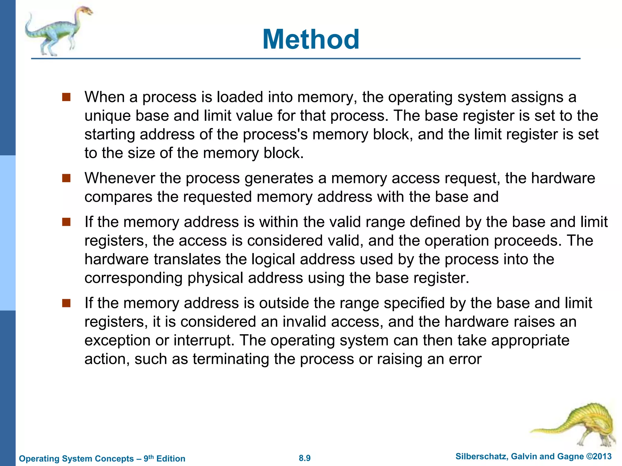 8.9 Silberschatz, Galvin and Gagne ©2013
Operating System Concepts – 9th Edition
Method
 When a process is loaded into memory, the operating system assigns a
unique base and limit value for that process. The base register is set to the
starting address of the process's memory block, and the limit register is set
to the size of the memory block.
 Whenever the process generates a memory access request, the hardware
compares the requested memory address with the base and
 If the memory address is within the valid range defined by the base and limit
registers, the access is considered valid, and the operation proceeds. The
hardware translates the logical address used by the process into the
corresponding physical address using the base register.
 If the memory address is outside the range specified by the base and limit
registers, it is considered an invalid access, and the hardware raises an
exception or interrupt. The operating system can then take appropriate
action, such as terminating the process or raising an error
 