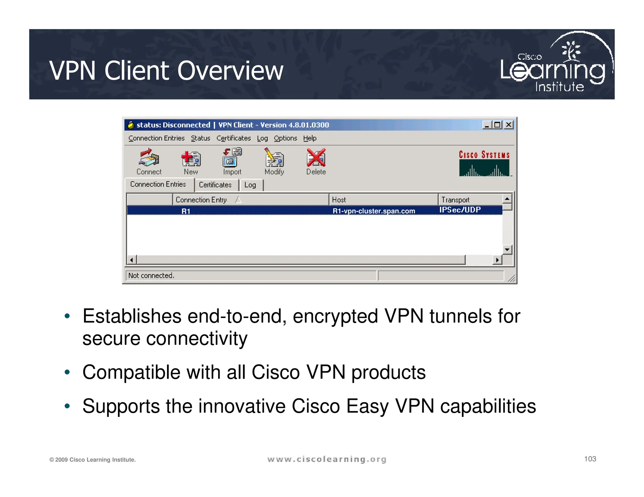 VPN Client Overview
R1 R1-vpn-cluster.span.com
R1 R1-vpn-cluster.span.com
103
103
103
© 2009 Cisco Learning Institute.
• Establishes end-to-end, encrypted VPN tunnels for
secure connectivity
• Compatible with all Cisco VPN products
• Supports the innovative Cisco Easy VPN capabilities
 