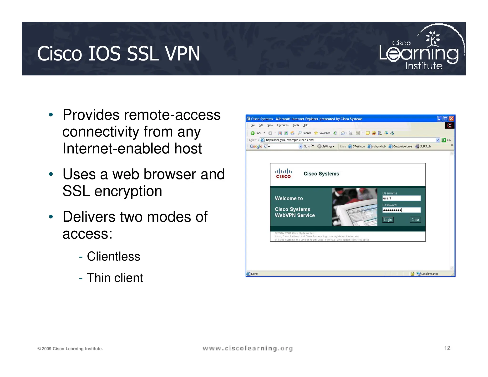Cisco IOS SSL VPN
• Provides remote-access
connectivity from any
Internet-enabled host
• Uses a web browser and
SSL encryption
12
12
12
© 2009 Cisco Learning Institute.
SSL encryption
• Delivers two modes of
access:
- Clientless
- Thin client
 