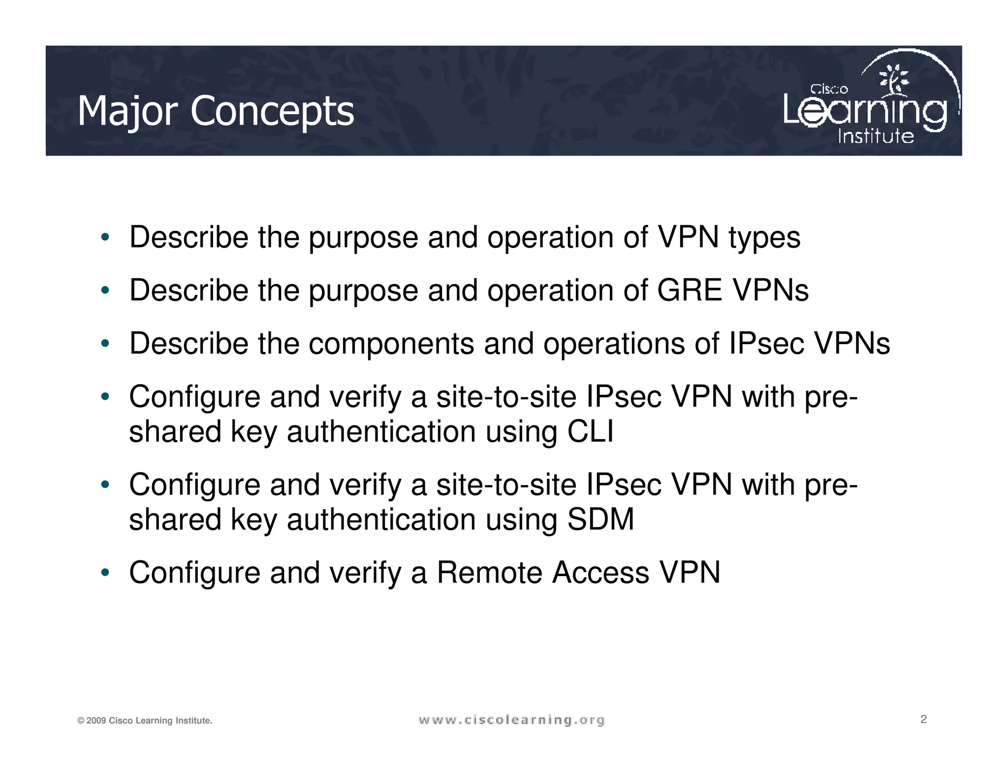 Major Concepts
• Describe the purpose and operation of VPN types
• Describe the purpose and operation of GRE VPNs
• Describe the components and operations of IPsec VPNs
• Configure and verify a site-to-site IPsec VPN with pre-
2
2
2
© 2009 Cisco Learning Institute.
• Configure and verify a site-to-site IPsec VPN with pre-
shared key authentication using CLI
• Configure and verify a site-to-site IPsec VPN with pre-
shared key authentication using SDM
• Configure and verify a Remote Access VPN
 