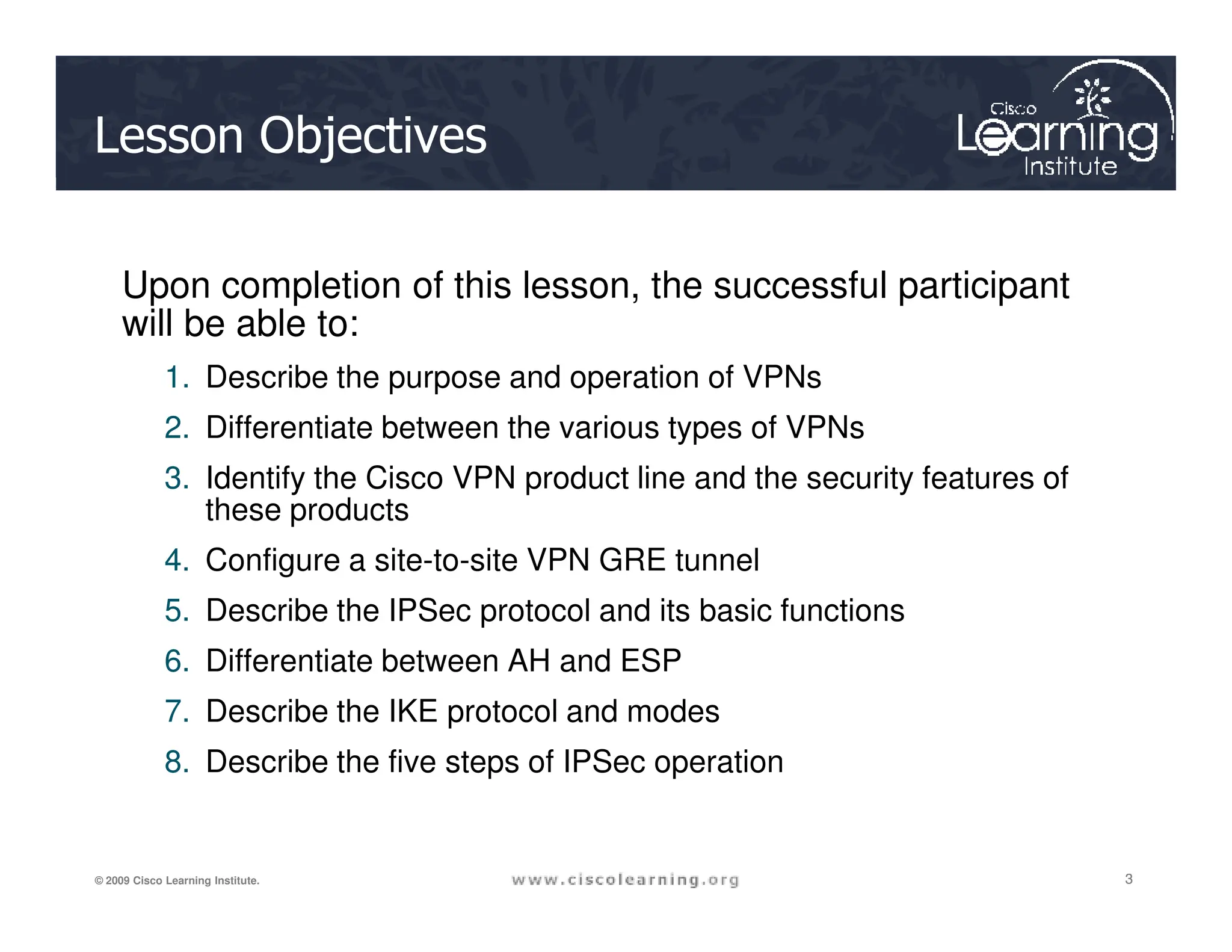 Lesson Objectives
Upon completion of this lesson, the successful participant
will be able to:
1. Describe the purpose and operation of VPNs
2. Differentiate between the various types of VPNs
3. Identify the Cisco VPN product line and the security features of
3
3
3
© 2009 Cisco Learning Institute.
3. Identify the Cisco VPN product line and the security features of
these products
4. Configure a site-to-site VPN GRE tunnel
5. Describe the IPSec protocol and its basic functions
6. Differentiate between AH and ESP
7. Describe the IKE protocol and modes
8. Describe the five steps of IPSec operation
 