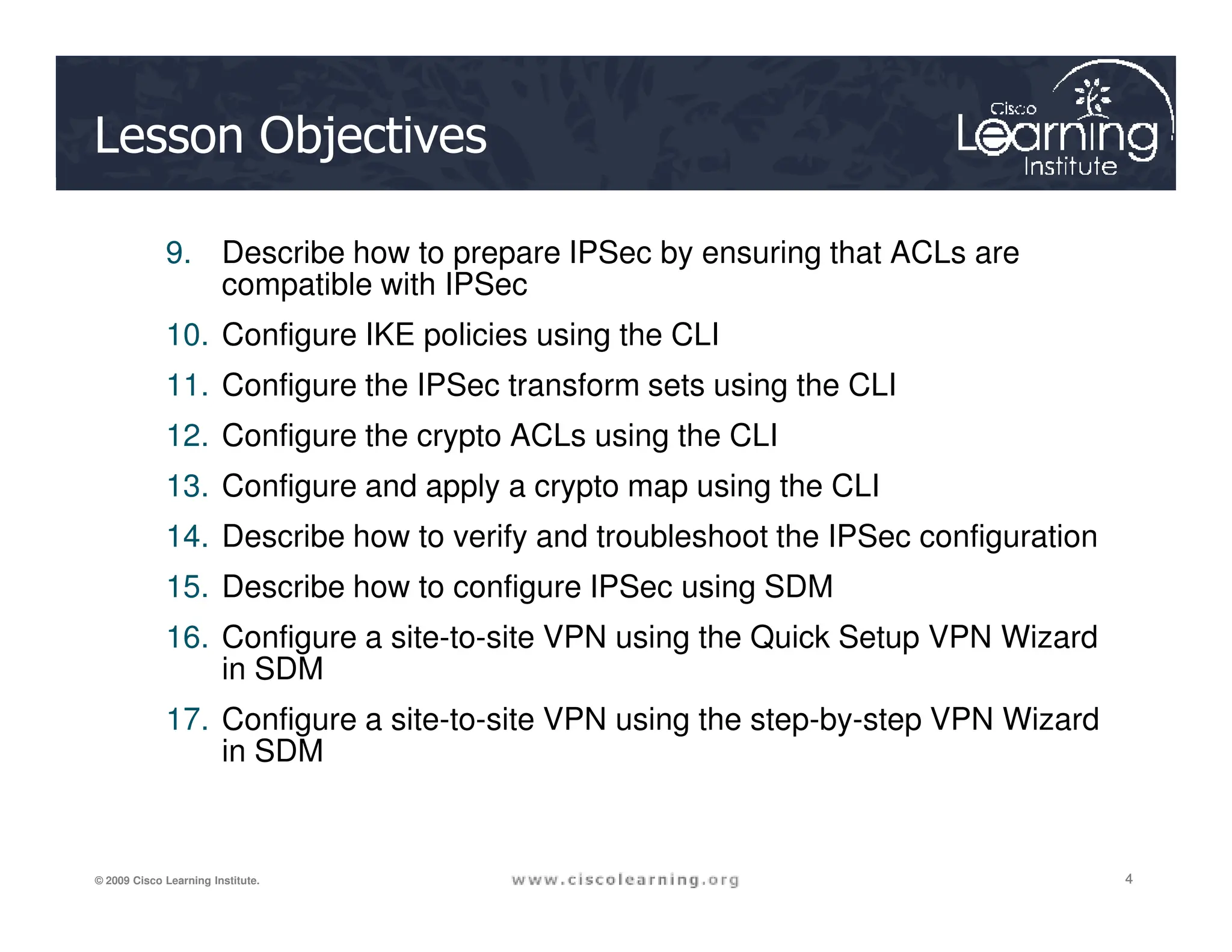 Lesson Objectives
9. Describe how to prepare IPSec by ensuring that ACLs are
compatible with IPSec
10. Configure IKE policies using the CLI
11. Configure the IPSec transform sets using the CLI
12. Configure the crypto ACLs using the CLI
13. Configure and apply a crypto map using the CLI
4
4
4
© 2009 Cisco Learning Institute.
13. Configure and apply a crypto map using the CLI
14. Describe how to verify and troubleshoot the IPSec configuration
15. Describe how to configure IPSec using SDM
16. Configure a site-to-site VPN using the Quick Setup VPN Wizard
in SDM
17. Configure a site-to-site VPN using the step-by-step VPN Wizard
in SDM
 