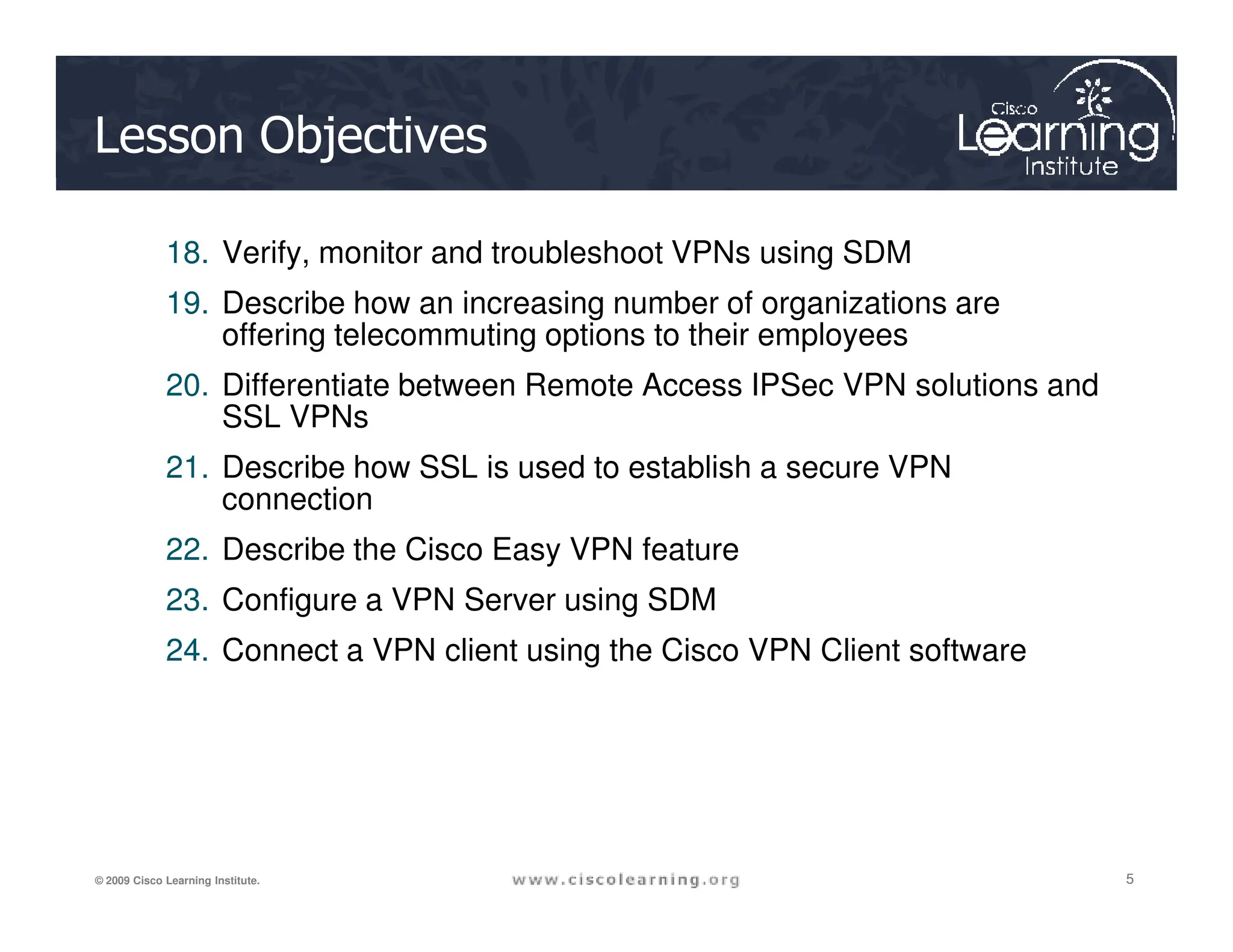 Lesson Objectives
18. Verify, monitor and troubleshoot VPNs using SDM
19. Describe how an increasing number of organizations are
offering telecommuting options to their employees
20. Differentiate between Remote Access IPSec VPN solutions and
SSL VPNs
21. Describe how SSL is used to establish a secure VPN
5
5
5
© 2009 Cisco Learning Institute.
21. Describe how SSL is used to establish a secure VPN
connection
22. Describe the Cisco Easy VPN feature
23. Configure a VPN Server using SDM
24. Connect a VPN client using the Cisco VPN Client software
 